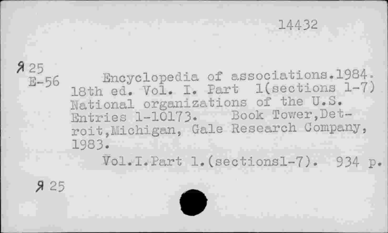 ﻿14432
Encyclopedia of associations.1984« 18th ed’. Vol. I. Part l(sections 1-7) National organizations of the U.S. Entries 1-10173. Book Tower,Detroit »Michigan, Gale Research Company, 1983.
Vol. I.Part 1.(sectionsl-7)• 934 p.
£ 25